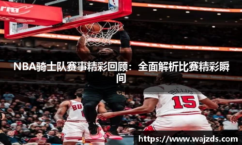 NBA骑士队赛事精彩回顾：全面解析比赛精彩瞬间
